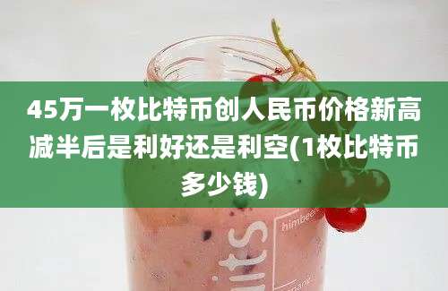 45万一枚比特币创人民币价格新高减半后是利好还是利空(1枚比特币多少钱)