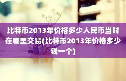 比特币2013年价格多少人民币当时在哪里交易(比特币2013年价格多少钱一个)