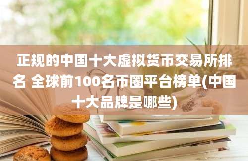 正规的中国十大虚拟货币交易所排名 全球前100名币圈平台榜单(中国十大品牌是哪些)