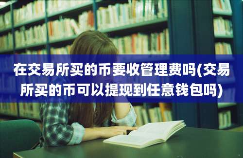 在交易所买的币要收管理费吗(交易所买的币可以提现到任意钱包吗)
