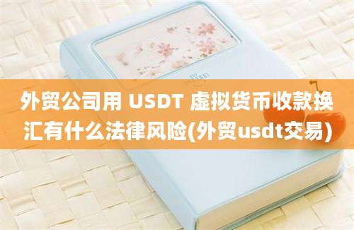 外贸公司用 USDT 虚拟货币收款换汇有什么法律风险(外贸usdt交易)