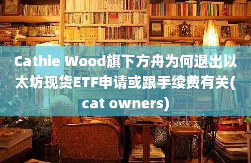Cathie Wood旗下方舟为何退出以太坊现货ETF申请或跟手续费有关(cat owners)