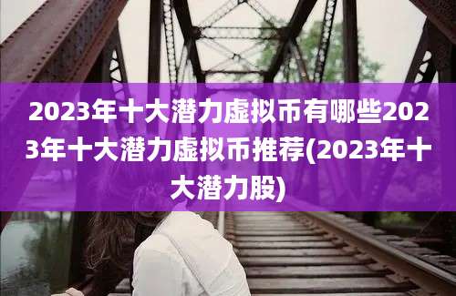2023年十大潜力虚拟币有哪些2023年十大潜力虚拟币推荐(2023年十大潜力股)