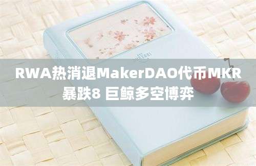RWA热消退MakerDAO代币MKR暴跌8 巨鲸多空博弈