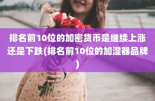 排名前10位的加密货币是继续上涨还是下跌(排名前10位的加湿器品牌)