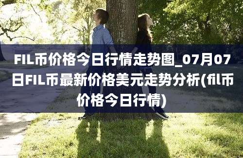 FIL币价格今日行情走势图_07月07日FIL币最新价格美元走势分析(fil币价格今日行情)