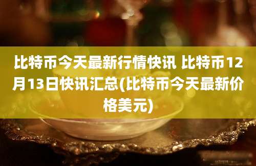 比特币今天最新行情快讯 比特币12月13日快讯汇总(比特币今天最新价格美元)