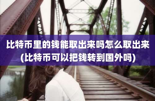 比特币里的钱能取出来吗怎么取出来(比特币可以把钱转到国外吗)