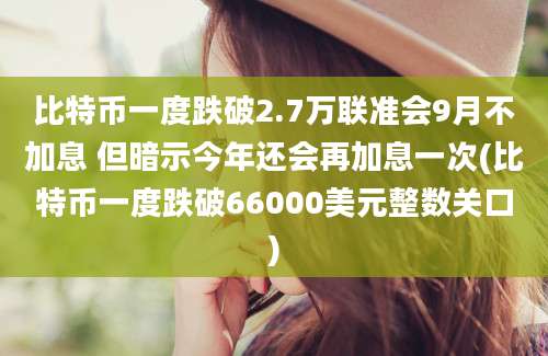 比特币一度跌破2.7万联准会9月不加息 但暗示今年还会再加息一次(比特币一度跌破66000美元整数关口)