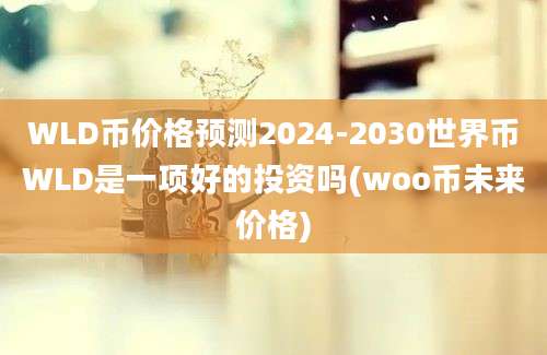 WLD币价格预测2024-2030世界币WLD是一项好的投资吗(woo币未来价格)