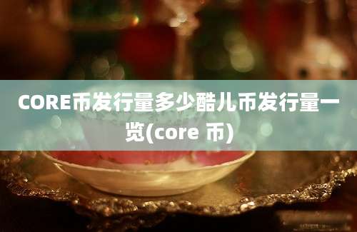 CORE币发行量多少酷儿币发行量一览(core 币)