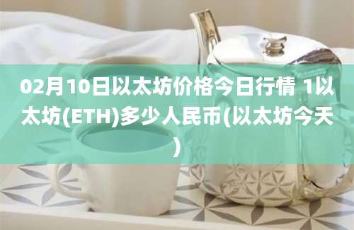 02月10日以太坊价格今日行情 1以太坊(ETH)多少人民币(以太坊今天)