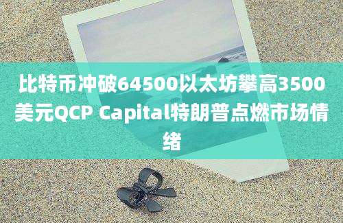 比特币冲破64500以太坊攀高3500美元QCP Capital特朗普点燃市场情绪