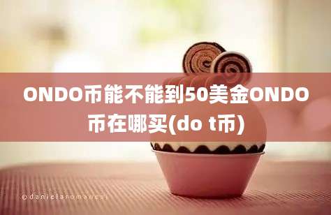 ONDO币能不能到50美金ONDO币在哪买(do t币)