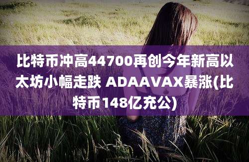 比特币冲高44700再创今年新高以太坊小幅走跌 ADAAVAX暴涨(比特币148亿充公)