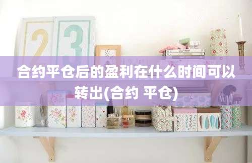 合约平仓后的盈利在什么时间可以转出(合约 平仓)