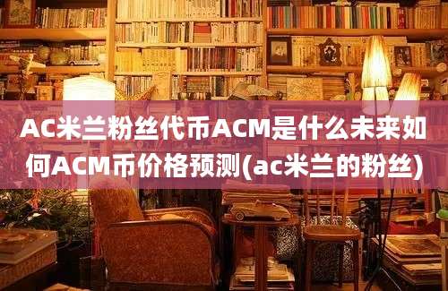 AC米兰粉丝代币ACM是什么未来如何ACM币价格预测(ac米兰的粉丝)