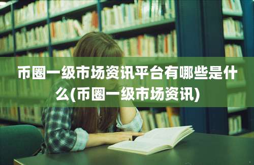 币圈一级市场资讯平台有哪些是什么(币圈一级市场资讯)