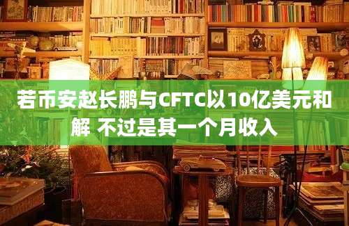 若币安赵长鹏与CFTC以10亿美元和解 不过是其一个月收入