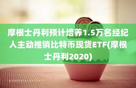 摩根士丹利预计培养1.5万名经纪人主动推销比特币现货ETF(摩根士丹利2020)
