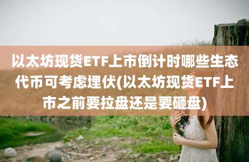 以太坊现货ETF上市倒计时哪些生态代币可考虑埋伏(以太坊现货ETF上市之前要拉盘还是要砸盘)