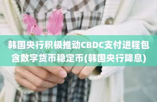 韩国央行积极推动CBDC支付进程包含数字货币稳定币(韩国央行降息)